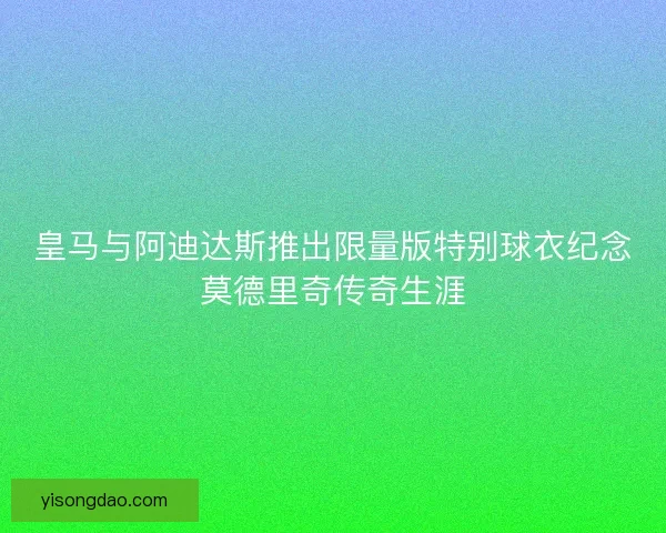 皇马与阿迪达斯推出限量版特别球衣纪念莫德里奇传奇生涯 皇马与阿迪达斯推出限量版特别球衣纪念莫德里奇传奇生涯