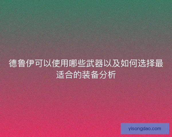 德鲁伊可以使用哪些武器以及如何选择最适合的装备分析 德鲁伊可以使用哪些武器以及如何选择最适合的装备分析