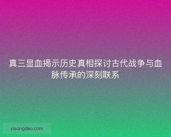真三显血揭示历史真相探讨古代战争与血脉传承的深刻联系