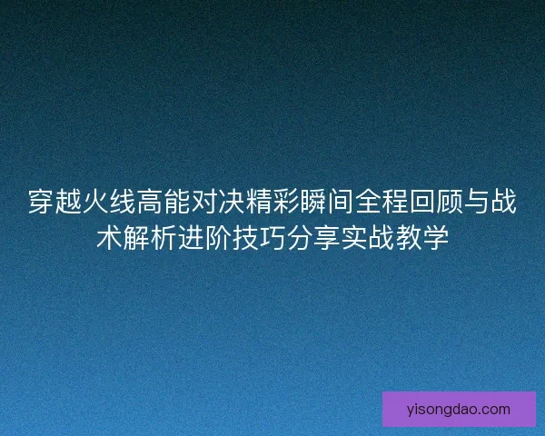 穿越火线高能对决精彩瞬间全程回顾与战术解析进阶技巧分享实战教学