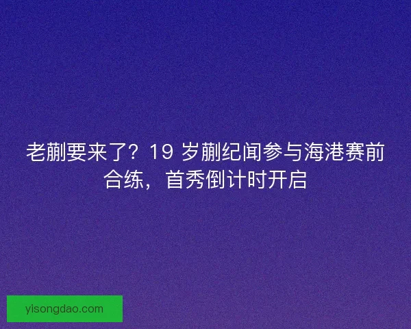 老蒯要来了？19 岁蒯纪闻参与海港赛前合练，首秀倒计时开启