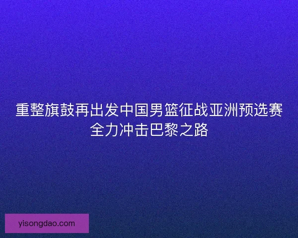 重整旗鼓再出发中国男篮征战亚洲预选赛全力冲击巴黎之路 重整旗鼓再出发中国男篮征战亚洲预选赛全力冲击巴黎之路