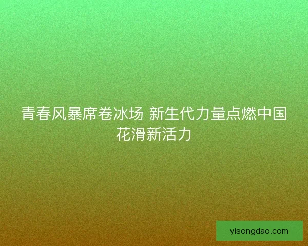 青春风暴席卷冰场 新生代力量点燃中国花滑新活力 青春风暴席卷冰场 新生代力量点燃中国花滑新活力