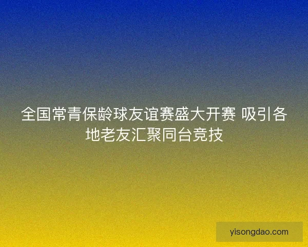 全国常青保龄球友谊赛盛大开赛 吸引各地老友汇聚同台竞技 全国常青保龄球友谊赛盛大开赛 吸引各地老友汇聚同台竞技