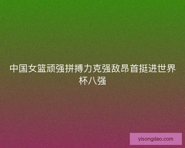 中国女篮顽强拼搏力克强敌昂首挺进世界杯八强