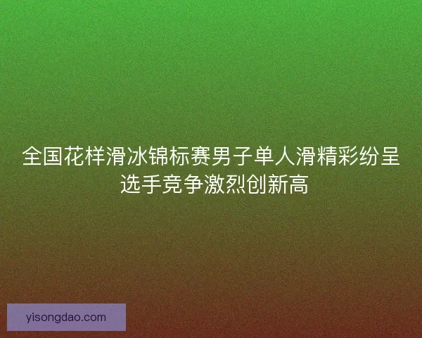 全国花样滑冰锦标赛男子单人滑精彩纷呈 选手竞争激烈创新高 全国花样滑冰锦标赛男子单人滑精彩纷呈 选手竞争激烈创新高
