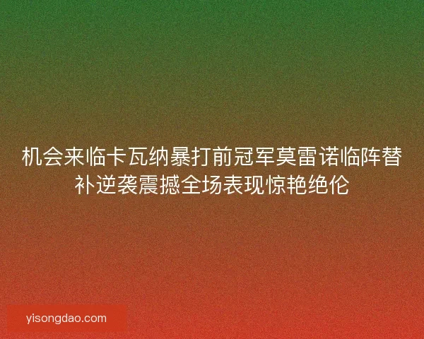 机会来临卡瓦纳暴打前冠军莫雷诺临阵替补逆袭震撼全场表现惊艳绝伦 机会来临卡瓦纳暴打前冠军莫雷诺临阵替补逆袭震撼全场表现惊艳绝伦