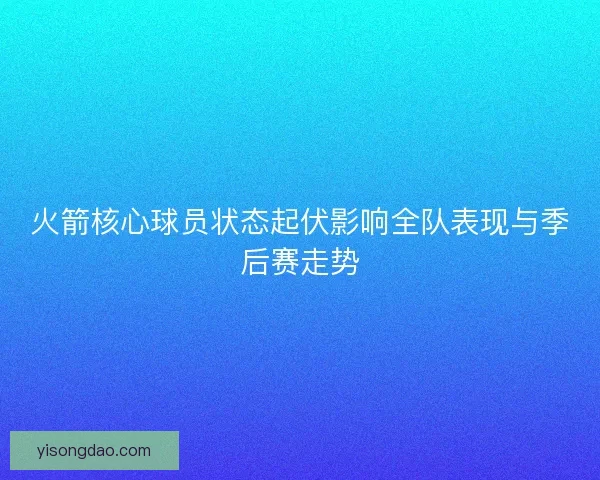 火箭核心球员状态起伏影响全队表现与季后赛走势 火箭核心球员状态起伏影响全队表现与季后赛走势