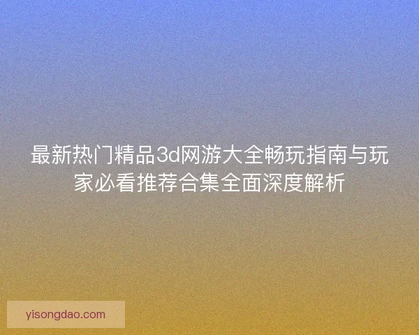 最新热门精品3d网游大全畅玩指南与玩家必看推荐合集全面深度解析