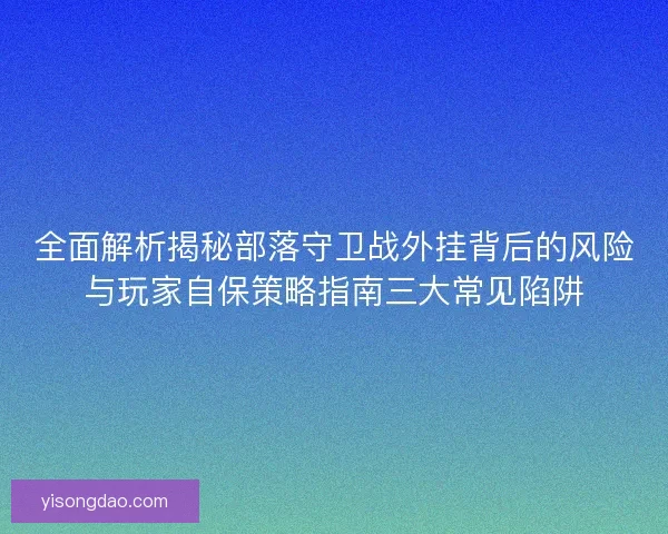 全面解析揭秘部落守卫战外挂背后的风险与玩家自保策略指南三大常见陷阱