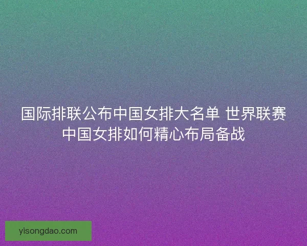 国际排联公布中国女排大名单 世界联赛中国女排如何精心布局备战